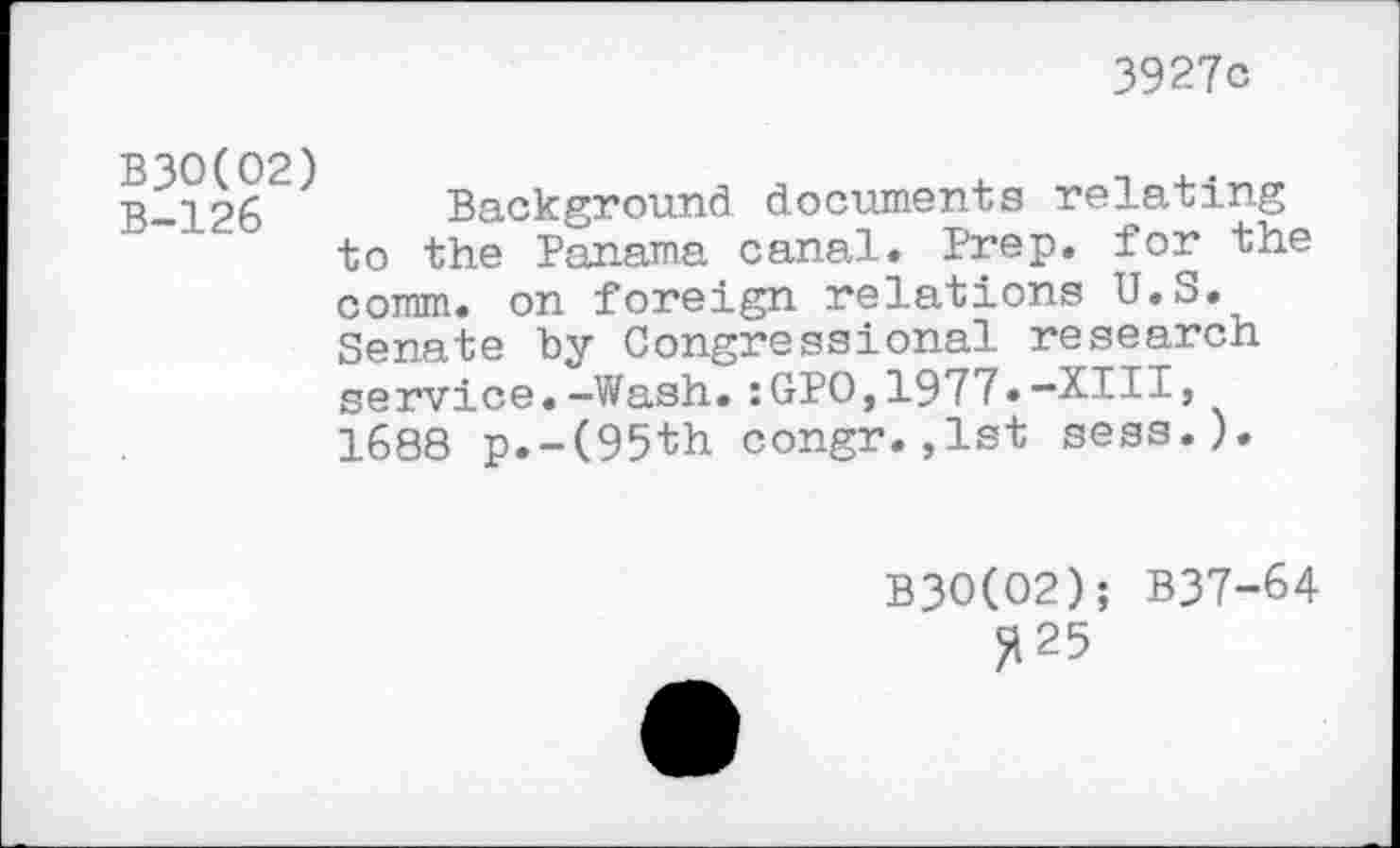 ﻿3927c
B30(02) B-126
Background documents relating to the Panama canal. Prep, for the comm, on foreign relations U.S. Senate by Congressional research service.-Wash.:GPO,1977.-XIII, 1688 p.-(95th congr.,1st sess.).
B3O(O2); B37-64
^25